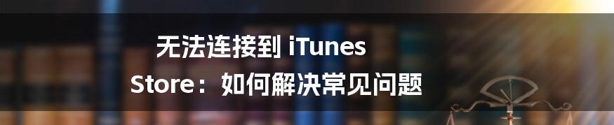 无法连接到 iTunes Store：如何解决常见问题