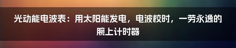 光动能电波表：用太阳能发电，电波校时，一劳永逸的腕上计时器