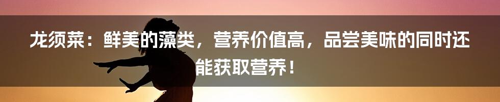 龙须菜：鲜美的藻类，营养价值高，品尝美味的同时还能获取营养！