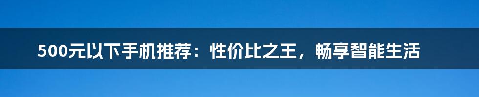 500元以下手机推荐：性价比之王，畅享智能生活