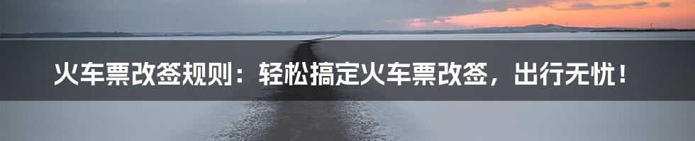 火车票改签规则：轻松搞定火车票改签，出行无忧！