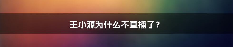 王小源为什么不直播了？