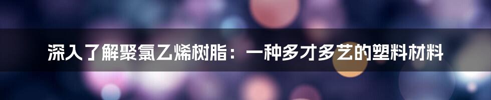 深入了解聚氯乙烯树脂：一种多才多艺的塑料材料