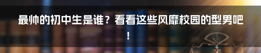 最帅的初中生是谁？看看这些风靡校园的型男吧！