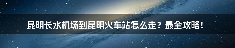 昆明长水机场到昆明火车站怎么走？最全攻略！