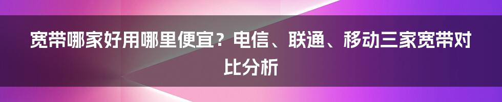 宽带哪家好用哪里便宜？电信、联通、移动三家宽带对比分析