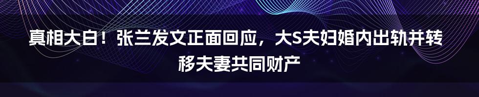 真相大白！张兰发文正面回应，大S夫妇婚内出轨并转移夫妻共同财产