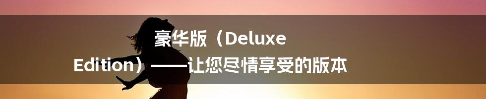 豪华版（Deluxe Edition）——让您尽情享受的版本