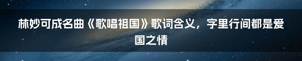 林妙可成名曲《歌唱祖国》歌词含义，字里行间都是爱国之情