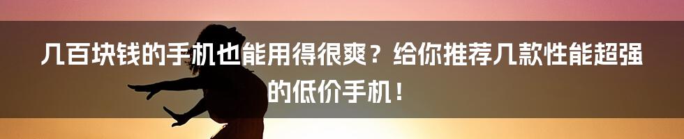 几百块钱的手机也能用得很爽？给你推荐几款性能超强的低价手机！