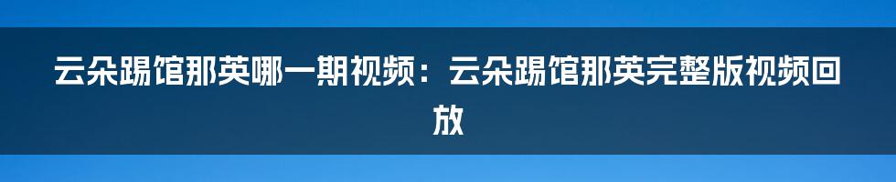 云朵踢馆那英哪一期视频：云朵踢馆那英完整版视频回放