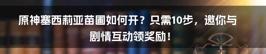 原神塞西莉亚苗圃如何开？只需10步，邀你与剧情互动领奖励！