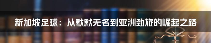 新加坡足球：从默默无名到亚洲劲旅的崛起之路