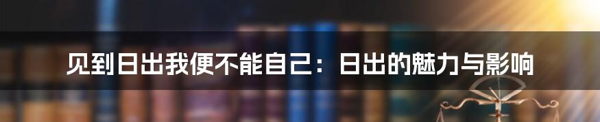 见到日出我便不能自己：日出的魅力与影响