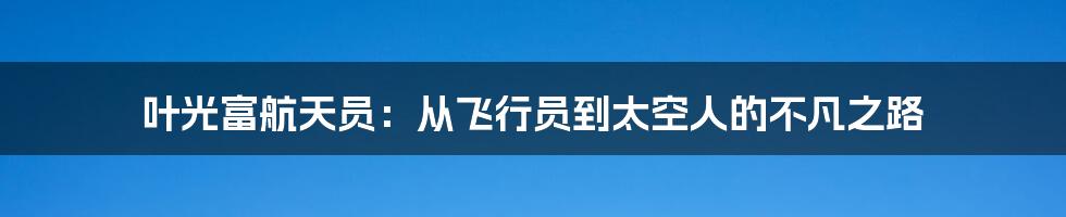 叶光富航天员：从飞行员到太空人的不凡之路