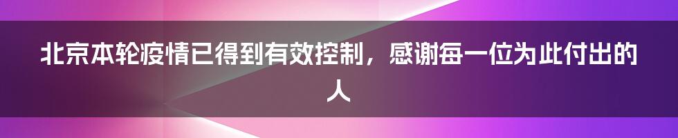 北京本轮疫情已得到有效控制，感谢每一位为此付出的人