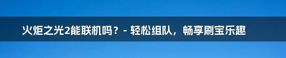 火炬之光2能联机吗？- 轻松组队，畅享刷宝乐趣