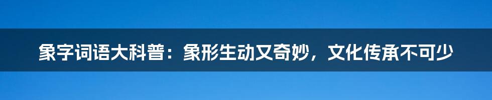 象字词语大科普：象形生动又奇妙，文化传承不可少