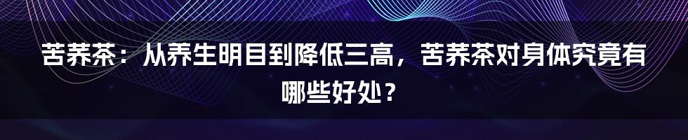 苦荞茶：从养生明目到降低三高，苦荞茶对身体究竟有哪些好处？