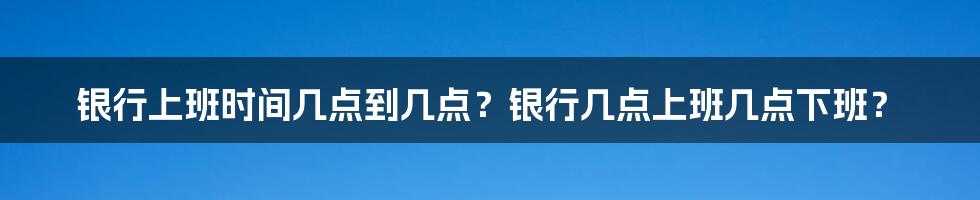 银行上班时间几点到几点？银行几点上班几点下班？