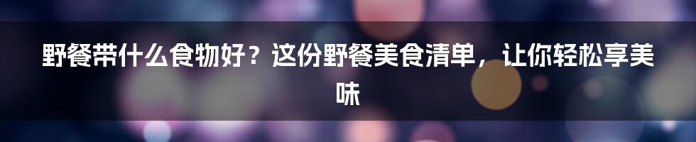 野餐带什么食物好？这份野餐美食清单，让你轻松享美味