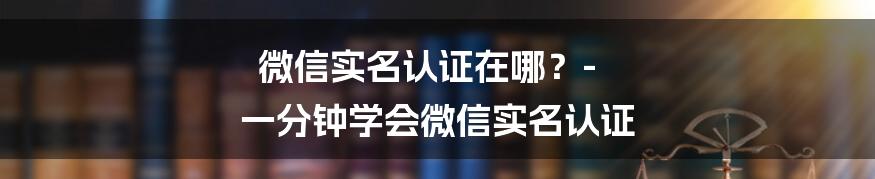 微信实名认证在哪？- 一分钟学会微信实名认证