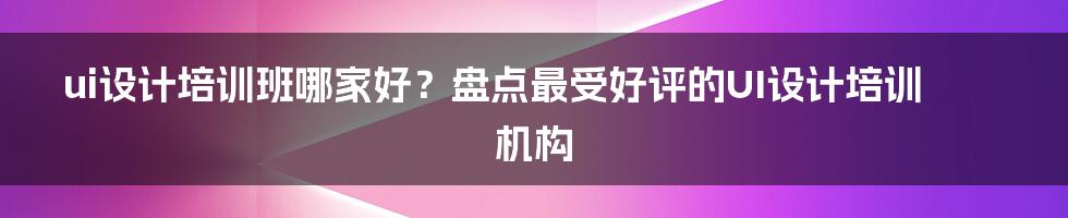 ui设计培训班哪家好？盘点最受好评的UI设计培训机构