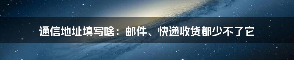 通信地址填写啥：邮件、快递收货都少不了它