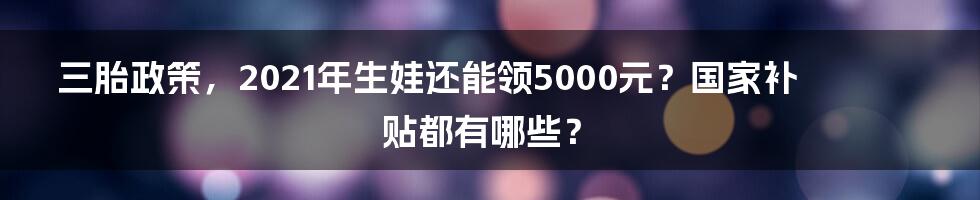 三胎政策，2021年生娃还能领5000元？国家补贴都有哪些？