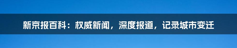 新京报百科：权威新闻，深度报道，记录城市变迁