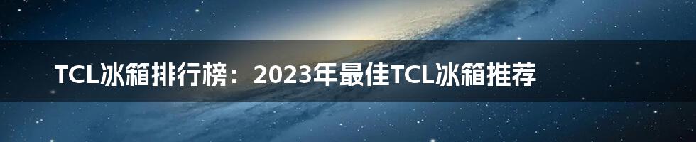 TCL冰箱排行榜：2023年最佳TCL冰箱推荐