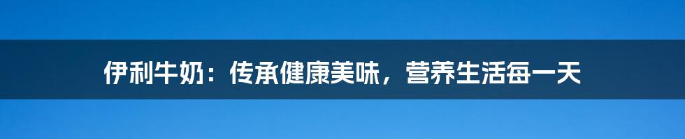 伊利牛奶：传承健康美味，营养生活每一天