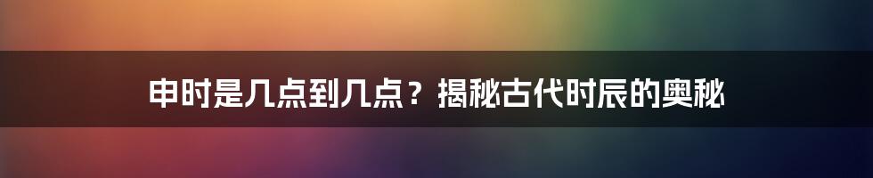 申时是几点到几点？揭秘古代时辰的奥秘