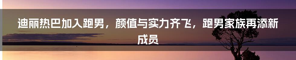 迪丽热巴加入跑男，颜值与实力齐飞，跑男家族再添新成员