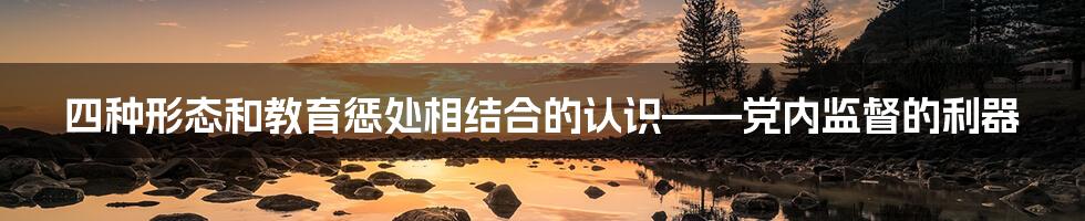 四种形态和教育惩处相结合的认识——党内监督的利器