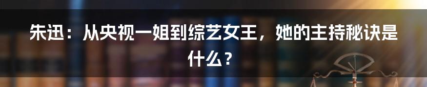 朱迅：从央视一姐到综艺女王，她的主持秘诀是什么？