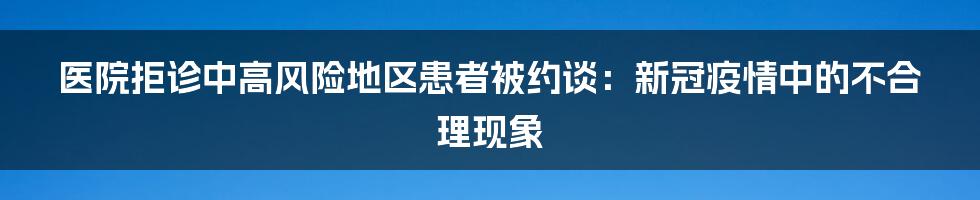 医院拒诊中高风险地区患者被约谈：新冠疫情中的不合理现象