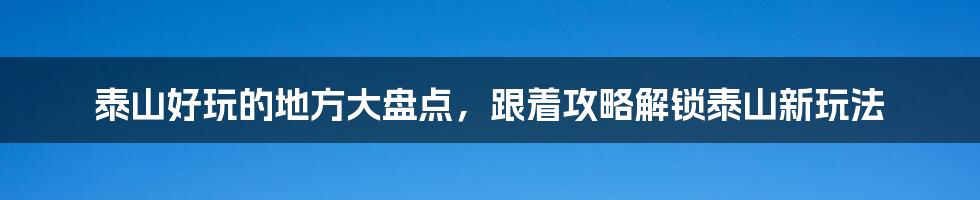 泰山好玩的地方大盘点，跟着攻略解锁泰山新玩法