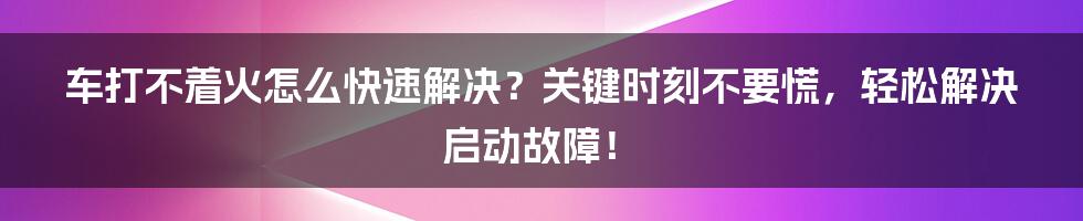 车打不着火怎么快速解决？关键时刻不要慌，轻松解决启动故障！