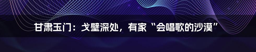 甘肃玉门：戈壁深处，有家“会唱歌的沙漠”