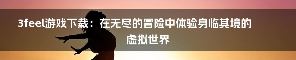 3feel游戏下载：在无尽的冒险中体验身临其境的虚拟世界