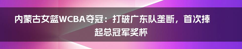 ​内蒙古女篮WCBA夺冠：打破广东队垄断，首次捧起总冠军奖杯