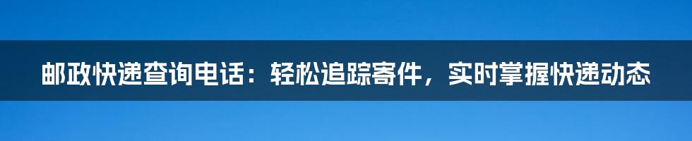 邮政快递查询电话：轻松追踪寄件，实时掌握快递动态