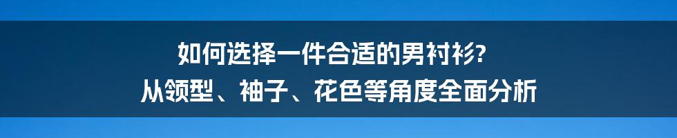 如何选择一件合适的男衬衫? 从领型、袖子、花色等角度全面分析