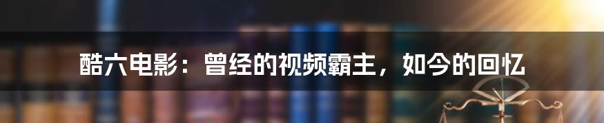 酷六电影：曾经的视频霸主，如今的回忆