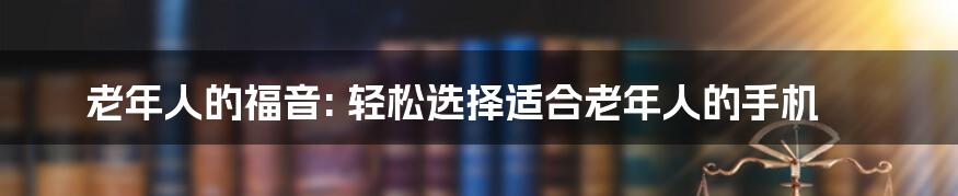 老年人的福音: 轻松选择适合老年人的手机