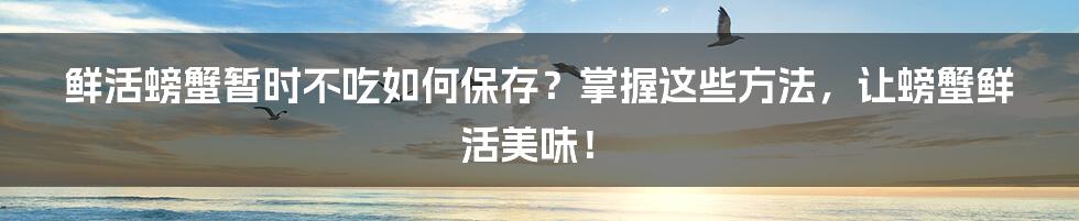 鲜活螃蟹暂时不吃如何保存？掌握这些方法，让螃蟹鲜活美味！