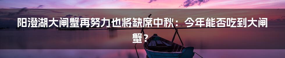 阳澄湖大闸蟹再努力也将缺席中秋：今年能否吃到大闸蟹？