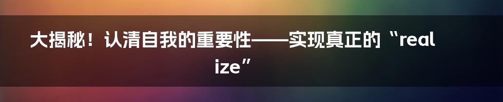 大揭秘！认清自我的重要性——实现真正的“realize”