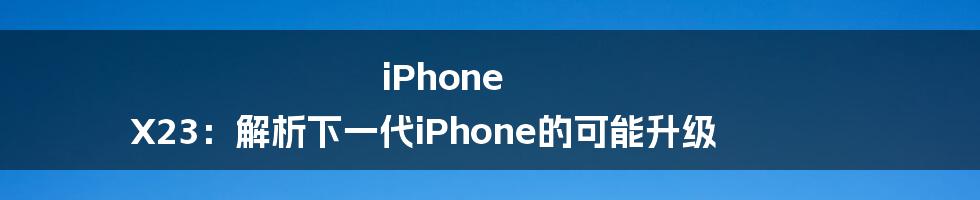 iPhone X23：解析下一代iPhone的可能升级